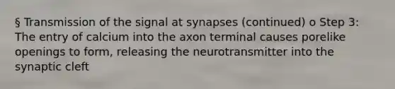 § Transmission of the signal at synapses (continued) o Step 3: The entry of calcium into the axon terminal causes porelike openings to form, releasing the neurotransmitter into the synaptic cleft