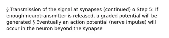 § Transmission of the signal at synapses (continued) o Step 5: If enough neurotransmitter is released, a graded potential will be generated § Eventually an action potential (nerve impulse) will occur in the neuron beyond <a href='https://www.questionai.com/knowledge/kTCXU7vaKU-the-synapse' class='anchor-knowledge'>the synapse</a>