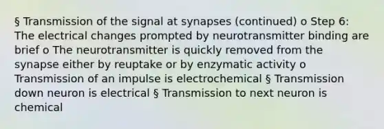 § Transmission of the signal at synapses (continued) o Step 6: The electrical changes prompted by neurotransmitter binding are brief o The neurotransmitter is quickly removed from the synapse either by reuptake or by enzymatic activity o Transmission of an impulse is electrochemical § Transmission down neuron is electrical § Transmission to next neuron is chemical