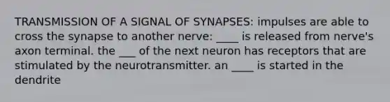 TRANSMISSION OF A SIGNAL OF SYNAPSES: impulses are able to cross the synapse to another nerve: ____ is released from nerve's axon terminal. the ___ of the next neuron has receptors that are stimulated by the neurotransmitter. an ____ is started in the dendrite