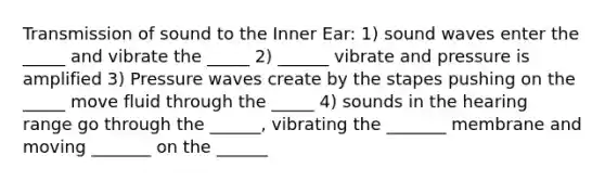 Transmission of sound to the Inner Ear: 1) sound waves enter the _____ and vibrate the _____ 2) ______ vibrate and pressure is amplified 3) Pressure waves create by the stapes pushing on the _____ move fluid through the _____ 4) sounds in the hearing range go through the ______, vibrating the _______ membrane and moving _______ on the ______