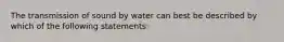 The transmission of sound by water can best be described by which of the following statements: