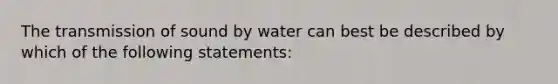 The transmission of sound by water can best be described by which of the following statements: