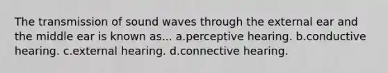 The transmission of sound waves through the external ear and the middle ear is known as... a.perceptive hearing. b.conductive hearing. c.external hearing. d.connective hearing.