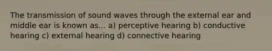 The transmission of sound waves through the external ear and middle ear is known as... a) perceptive hearing b) conductive hearing c) external hearing d) connective hearing