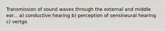 Transmission of sound waves through the external and middle ear... a) conductive hearing b) perception of sensineural hearing c) vertgo