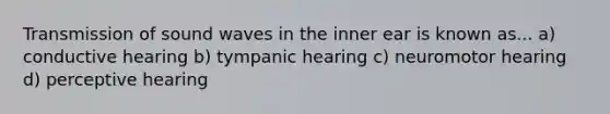 Transmission of sound waves in the inner ear is known as... a) conductive hearing b) tympanic hearing c) neuromotor hearing d) perceptive hearing