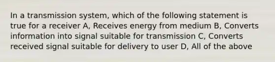 In a transmission system, which of the following statement is true for a receiver A, Receives energy from medium B, Converts information into signal suitable for transmission C, Converts received signal suitable for delivery to user D, All of the above