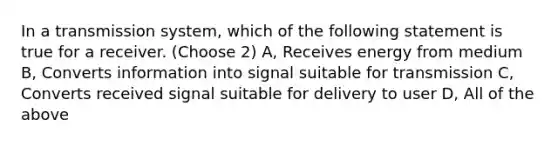 In a transmission system, which of the following statement is true for a receiver. (Choose 2) A, Receives energy from medium B, Converts information into signal suitable for transmission C, Converts received signal suitable for delivery to user D, All of the above