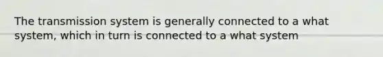 The transmission system is generally connected to a what system, which in turn is connected to a what system