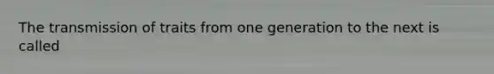 The transmission of traits from one generation to the next is called