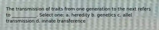 The transmission of traits from one generation to the next refers to ___________. Select one: a. heredity b. genetics c. allel transmission d. innate transference