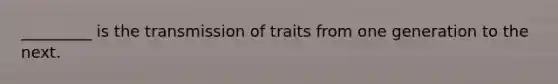 _________ is the transmission of traits from one generation to the next.