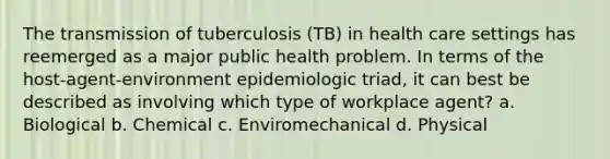 The transmission of tuberculosis (TB) in health care settings has reemerged as a major public health problem. In terms of the host-agent-environment epidemiologic triad, it can best be described as involving which type of workplace agent? a. Biological b. Chemical c. Enviromechanical d. Physical