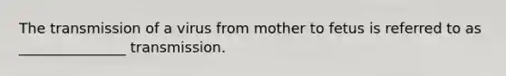 The transmission of a virus from mother to fetus is referred to as _______________ transmission.