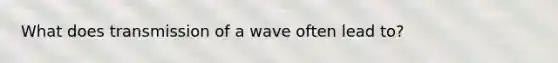 What does transmission of a wave often lead to?