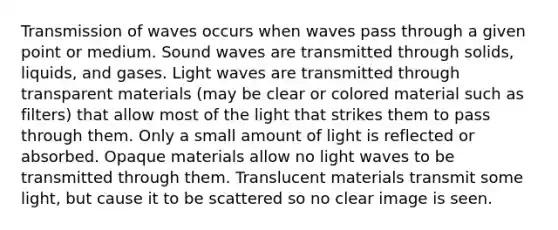 Transmission of waves occurs when waves pass through a given point or medium. Sound waves are transmitted through solids, liquids, and gases. Light waves are transmitted through transparent materials (may be clear or colored material such as filters) that allow most of the light that strikes them to pass through them. Only a small amount of light is reflected or absorbed. Opaque materials allow no light waves to be transmitted through them. Translucent materials transmit some light, but cause it to be scattered so no clear image is seen.