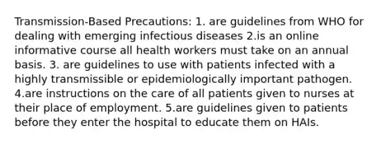 Transmission-Based Precautions: 1. are guidelines from WHO for dealing with emerging infectious diseases 2.is an online informative course all health workers must take on an annual basis. 3. are guidelines to use with patients infected with a highly transmissible or epidemiologically important pathogen. 4.are instructions on the care of all patients given to nurses at their place of employment. 5.are guidelines given to patients before they enter the hospital to educate them on HAIs.