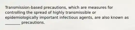 Transmission-based precautions, which are measures for controlling the spread of highly transmissible or epidemiologically important infectious agents, are also known as ________ precautions.