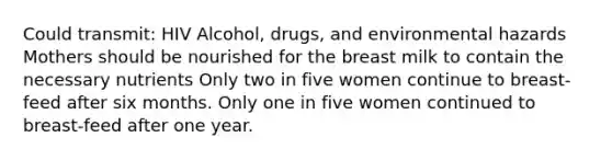 Could transmit: HIV Alcohol, drugs, and environmental hazards Mothers should be nourished for the breast milk to contain the necessary nutrients Only two in five women continue to breast-feed after six months. Only one in five women continued to breast-feed after one year.