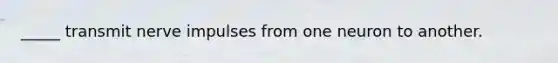 _____ transmit nerve impulses from one neuron to another.