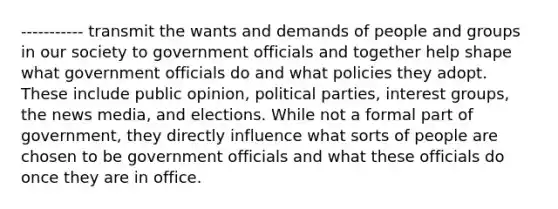 ----------- transmit the wants and demands of people and groups in our society to government officials and together help shape what government officials do and what policies they adopt. These include public opinion, political parties, interest groups, the news media, and elections. While not a formal part of government, they directly influence what sorts of people are chosen to be government officials and what these officials do once they are in office.