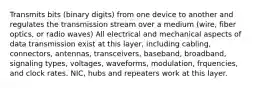 Transmits bits (binary digits) from one device to another and regulates the transmission stream over a medium (wire, fiber optics, or radio waves) All electrical and mechanical aspects of data transmission exist at this layer, including cabling, connectors, antennas, transceivers, baseband, broadband, signaling types, voltages, waveforms, modulation, frquencies, and clock rates. NIC, hubs and repeaters work at this layer.