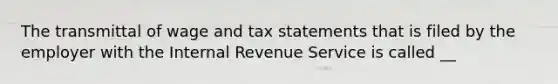 The transmittal of wage and tax statements that is filed by the employer with the Internal Revenue Service is called __