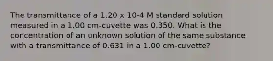 The transmittance of a 1.20 x 10-4 M standard solution measured in a 1.00 cm-cuvette was 0.350. What is the concentration of an unknown solution of the same substance with a transmittance of 0.631 in a 1.00 cm-cuvette?