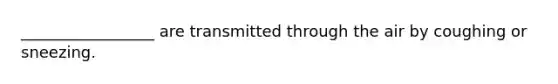 _________________ are transmitted through the air by coughing or sneezing.