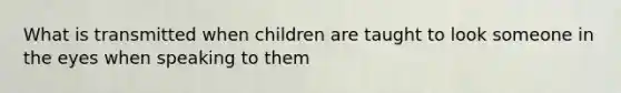 What is transmitted when children are taught to look someone in the eyes when speaking to them