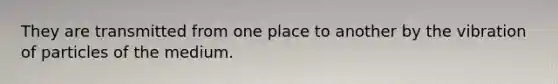 They are transmitted from one place to another by the vibration of particles of the medium.