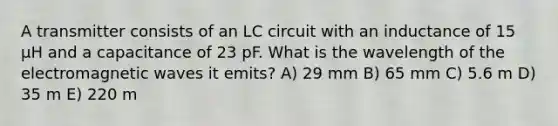 A transmitter consists of an LC circuit with an inductance of 15 µH and a capacitance of 23 pF. What is the wavelength of the electromagnetic waves it emits? A) 29 mm B) 65 mm C) 5.6 m D) 35 m E) 220 m