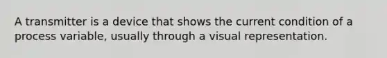 A transmitter is a device that shows the current condition of a process variable, usually through a visual representation.