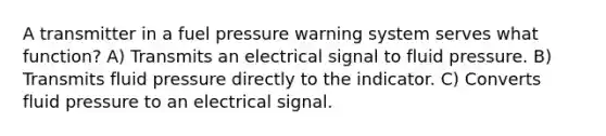 A transmitter in a fuel pressure warning system serves what function? A) Transmits an electrical signal to fluid pressure. B) Transmits fluid pressure directly to the indicator. C) Converts fluid pressure to an electrical signal.