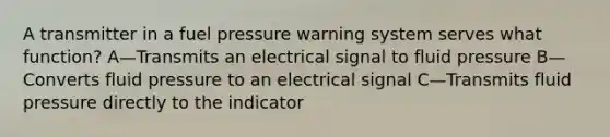 A transmitter in a fuel pressure warning system serves what function? A—Transmits an electrical signal to fluid pressure B—Converts fluid pressure to an electrical signal C—Transmits fluid pressure directly to the indicator