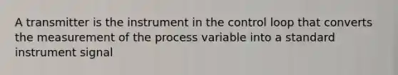 A transmitter is the instrument in the control loop that converts the measurement of the process variable into a standard instrument signal