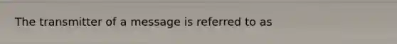 The transmitter of a message is referred to as