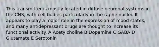 This transmitter is mostly located in diffuse neuronal systems in the CNS, with cell bodies particularly in the raphe nuclei. It appears to play a major role in the expression of mood states, and many antidepressant drugs are thought to increase its functional activity. A Acetylcholine B Dopamine C GABA D Glutamate E Serotonin