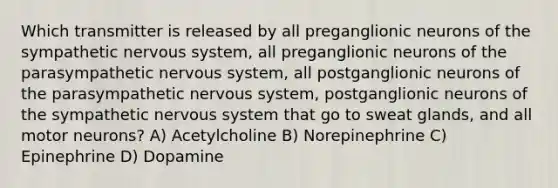 Which transmitter is released by all preganglionic neurons of the sympathetic <a href='https://www.questionai.com/knowledge/kThdVqrsqy-nervous-system' class='anchor-knowledge'>nervous system</a>, all preganglionic neurons of the parasympathetic nervous system, all postganglionic neurons of the parasympathetic nervous system, postganglionic neurons of the sympathetic nervous system that go to sweat glands, and all motor neurons? A) Acetylcholine B) Norepinephrine C) Epinephrine D) Dopamine