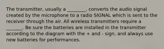 The transmitter, usually a ________, converts the audio signal created by the microphone to a radio SIGNAL which is sent to the receiver through the air. All wireless transmitters require a _______. Be sure the batteries are installed in the transmitter according to the diagram with the + and - sign, and always use new batteries for performances.