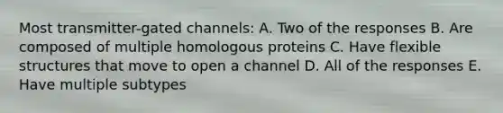 Most transmitter-gated channels: A. Two of the responses B. Are composed of multiple homologous proteins C. Have flexible structures that move to open a channel D. All of the responses E. Have multiple subtypes