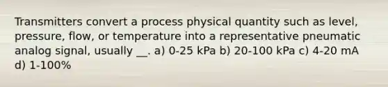 Transmitters convert a process physical quantity such as level, pressure, flow, or temperature into a representative pneumatic analog signal, usually __. a) 0-25 kPa b) 20-100 kPa c) 4-20 mA d) 1-100%