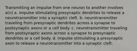 Transmitting an impulse from one neuron to another involves a(n) a. impulse stimulating presynaptic dendrites to release a neurotransmitter into a synaptic cleft. b. neurotransmitter traveling from presynaptic dendrites across a synapse to postsynaptic axons or a cell body. c. neurotransmitter traveling from postsynaptic axons across a synapse to presynaptic dendrites or a cell body. d. impulse stimulating a presynaptic axon to release a neurotransmitter into a synaptic cleft.