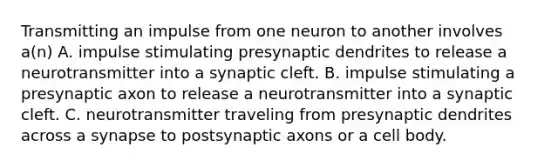 Transmitting an impulse from one neuron to another involves a(n) A. impulse stimulating presynaptic dendrites to release a neurotransmitter into a synaptic cleft. B. impulse stimulating a presynaptic axon to release a neurotransmitter into a synaptic cleft. C. neurotransmitter traveling from presynaptic dendrites across a synapse to postsynaptic axons or a cell body.