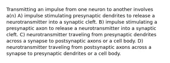 Transmitting an impulse from one neuron to another involves a(n) A) impulse stimulating presynaptic dendrites to release a neurotransmitter into a synaptic cleft. B) impulse stimulating a presynaptic axon to release a neurotransmitter into a synaptic cleft. C) neurotransmitter traveling from presynaptic dendrites across a synapse to postsynaptic axons or a cell body. D) neurotransmitter traveling from postsynaptic axons across a synapse to presynaptic dendrites or a cell body.