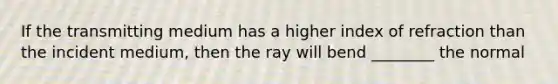 If the transmitting medium has a higher index of refraction than the incident medium, then the ray will bend ________ the normal