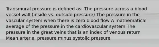 Transmural pressure is defined as: The pressure across a blood vessel wall (inside vs. outside pressure) The pressure in the vascular system when there is zero blood flow A mathematical average of the pressure in the cardiovascular system The pressure in the great veins that is an index of venous return Mean arterial pressure minus systolic pressure