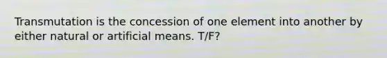 Transmutation is the concession of one element into another by either natural or artificial means. T/F?