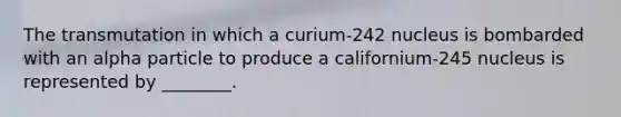 The transmutation in which a curium-242 nucleus is bombarded with an alpha particle to produce a californium-245 nucleus is represented by ________.